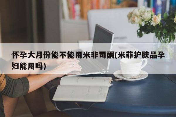米非司酮片方旗舰店怀孕大月份能不能用米非司酮(米菲护肤品孕妇能用吗)
