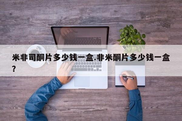 米非司酮片方旗舰店米非司酮片多少钱一盒.非米酮片多少钱一盒？