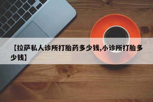 米非司酮片方旗舰店【拉萨私人诊所打胎药多少钱,小诊所打胎多少钱】